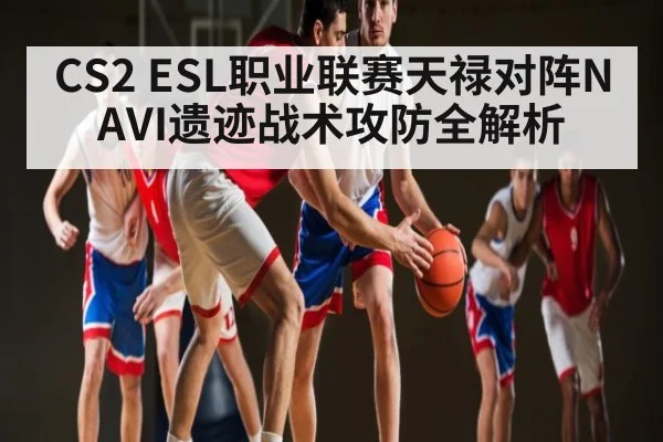 CS2 ESL职业联赛天禄对阵NAVI遗迹战术攻防全解析