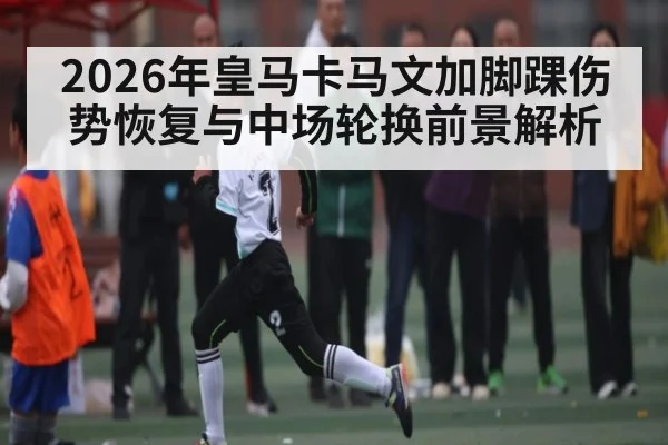 2026年皇马卡马文加脚踝伤势恢复与中场轮换前景解析