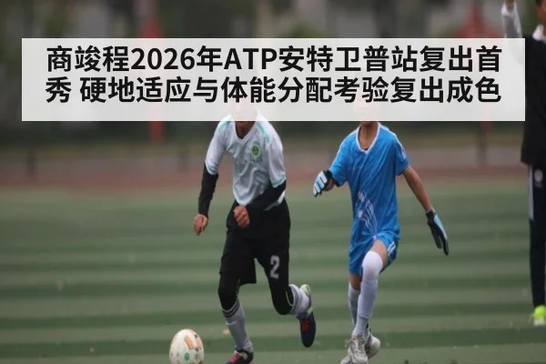 商竣程2026年ATP安特卫普站复出首秀 硬地适应与体能分配考验复出成色